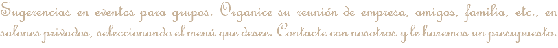 Sugerencias en eventos para grupos. Organice su reunión de empresa, amigos, familia, etc., en salones privados, seleccionando el menú que desee. Contacte con nosotros y le haremos un presupuesto. Tenemos nuevos menús para la temporada 18/19. Pregúntenos sin compromiso y le contestaremos a la mayor brevedad posible.