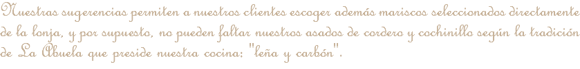 Nuestras sugerencias permiten a nuestros clientes escoger además mariscos seleccionados directamente de la lonja, y por supuesto, no pueden faltar nuestros asados de cordero y cochinillo según la tradición de La Abuela que preside nuestra cocina: "leña y carbón".